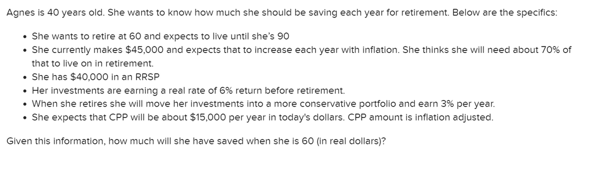 Agnes is 40 years old. She wants to know how much she should be saving each year for retirement. Below are the specifics:
• She wants to retire at 60 and expects to live until she's 90
• She currently makes $45,000 and expects that to increase each year with inflation. She thinks she will need about 70% of
that to live on in retirement.
⚫She has $40,000 in an RRSP
• Her investments are earning a real rate of 6% return before retirement.
• When she retires she will move her investments into a more conservative portfolio and earn 3% per year.
• She expects that CPP will be about $15,000 per year in today's dollars. CPP amount is inflation adjusted.
Given this information, how much will she have saved when she is 60 (in real dollars)?