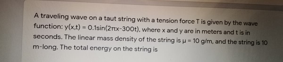 A traveling wave on a taut string with a tension force T is given by the wave
function: y(x,t) = 0.1sin(2Ttx-300t), where x and y are in meters and t is in
seconds. The linear mass density of the string is u = 10 g/m, and the string is 10
%3D
m-long. The total energy on the string is
