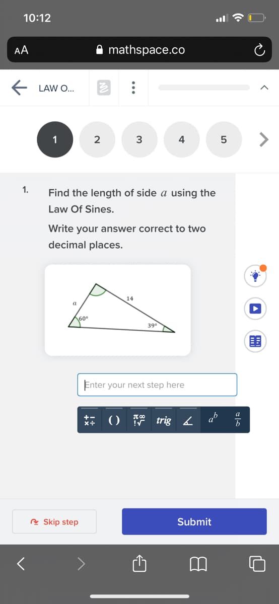 10:12
AA
mathspace.co
E LAW O..
1
4
1.
Find the length of side a using the
Law Of Sines.
Write your answer correct to two
decimal places.
14
a
60
39°
Enter your next step here
a
() trig4
R Skip step
Submit
...
