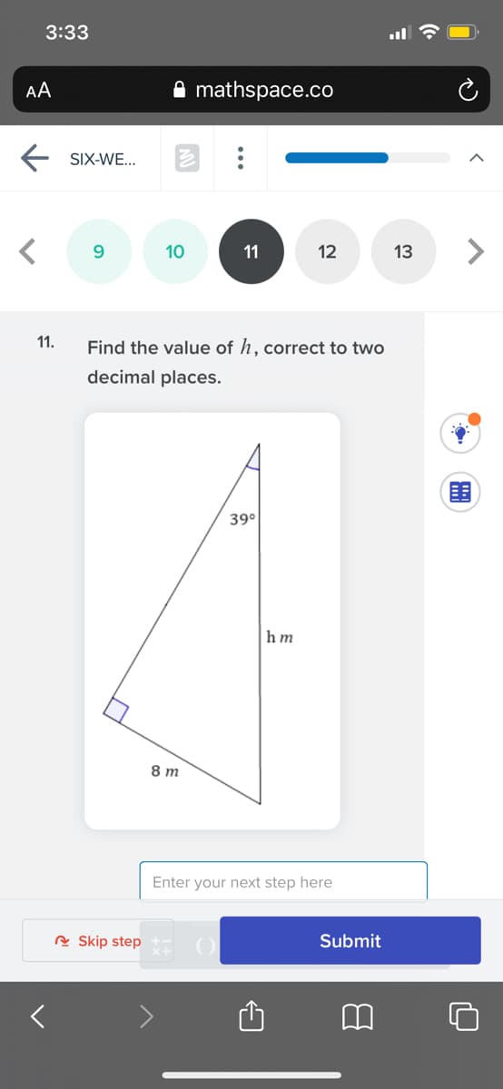 3:33
AA
mathspace.co
SIX-WE...
9.
10
11
12
13
11.
Find the value of h, correct to two
decimal places.
39°
hm
8 m
Enter your next step here
R Skip step
Submit
...
