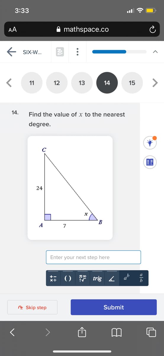 3:33
AA
mathspace.co
SIX-W...
11
12
13
14
15
14.
Find the value of x to the nearest
degree.
C
24
A
7
Enter your next step here
a
+-
x+
trig 4
ab
R Skip step
Submit
