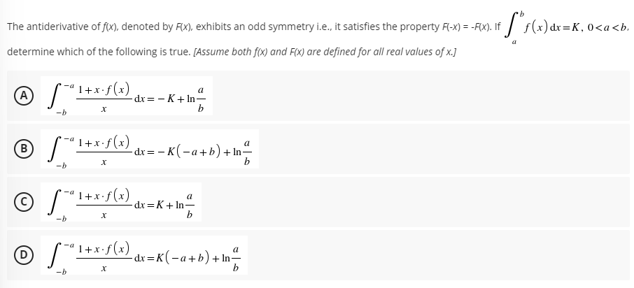 The antiderivative of f(x), denoted by F(x), exhibits an odd symmetry i.e., it satisfies the property F(-x) = -F(x). If
Sr(=) dr=K, 0<a<b.
determine which of the following is true. [Assume both f(x) and F(x) are defined for all real values of x.J]
1+x•f(x)
a
A)
dx = - K+ In-
9.
-b
1+x•f(x)
-a
a
В
-dx = - K (-a+b)+ In-
b
-b
1+x•f(x)
-a
a
dx =K+ In-
b
-b
1+x•f(x)
a
(D)
-dr =K(-a+b)+ In-
b
-b
