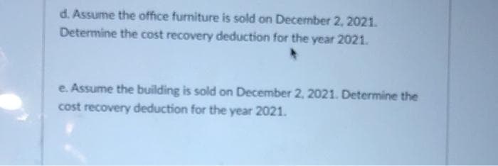 d. Assume the office furniture is sold on December 2, 2021.
Determine the cost recovery deduction for the year 2021.
e. Assume the building is sold on December 2, 2021. Determine the
cost recovery deduction for the year 2021.
