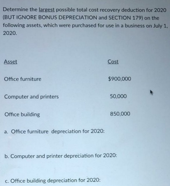 Determine the largest possible total cost recovery deduction for 2020
(BUT IGNORE BONUS DEPRECIATION and SECTION 179) on the
following assets, which were purchased for use in a business on July 1,
2020.
Asset
Cost
Office furniture
$900,000
Computer and printers
50,000
Office building
850,000
a. Office furniture depreciation for 2020:
b. Computer and printer depreciation for 2020:
c. Office building depreciation for 2020:
