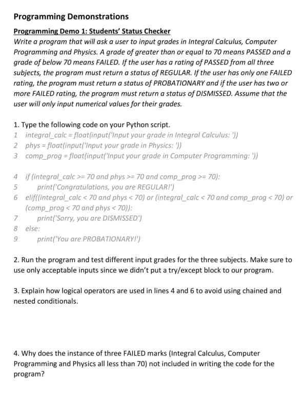 Programming Demonstrations
Programming Demo 1: Students' Status Checker
Write a program that will ask a user to input grades in Integral Calculus, Computer
Programming and Physics. A grade of greater than or equal to 70 means PASSED and a
grade of below 70 means FAILED. If the user has a rating of PASSED from all three
subjects, the program must return a status of REGULAR. If the user has only one FAILED
rating, the program must returna status of PROBATIONARY and if the user has two or
more FAILED rating, the program must return a status of DISMISSED. Assume that the
user will only input numerical values for their grades.
1. Type the following code on your Python script.
1 integral_calc = float(input('Input your grade in Integral Calculus: '))
2 phys = float(input('Input your grade in Physics: '))
3 comp_prog = float(input('Input your grade in Computer Programming: '))
4 if (integral_calc>= 70 and phys >= 70 and comp_prog >= 70):
print('Congratulations, you are REGULAR!')
6 elif(integral_calc < 70 and phys < 70) or (integral_calc < 70 and comp prog < 70) or
(comp_prog < 70 and phys < 70)):
print('Sorry, you are DISMISSED')
7
8 else:
print('You are PROBATIONARY!')
2. Run the program and test different input grades for the three subjects. Make sure to
use only acceptable inputs since we didn't put a try/except block to our program.
3. Explain how logical operators are used in lines 4 and 6 to avoid using chained and
nested conditionals.
4. Why does the instance of three FAILED marks (Integral Calculus, Computer
Programming and Physics all less than 70) not included in writing the code for the
program?
A 00 9

