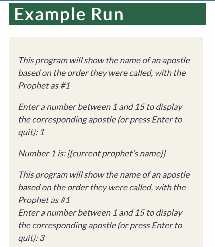 Example Run
This program will show the name of an apostle
based on the order they were called, with the
Prophet as #1
Enter a number between 1 and 15 to display
the corresponding apostle (or press Enter to
quit): 1
Number 1 is: {{current prophet's name}}
This program will show the name of an apostle
based on the order they were called, with the
Prophet as #1
Enter a number between 1 and 15 to display
the corresponding apostle (or press Enter to
quit): 3