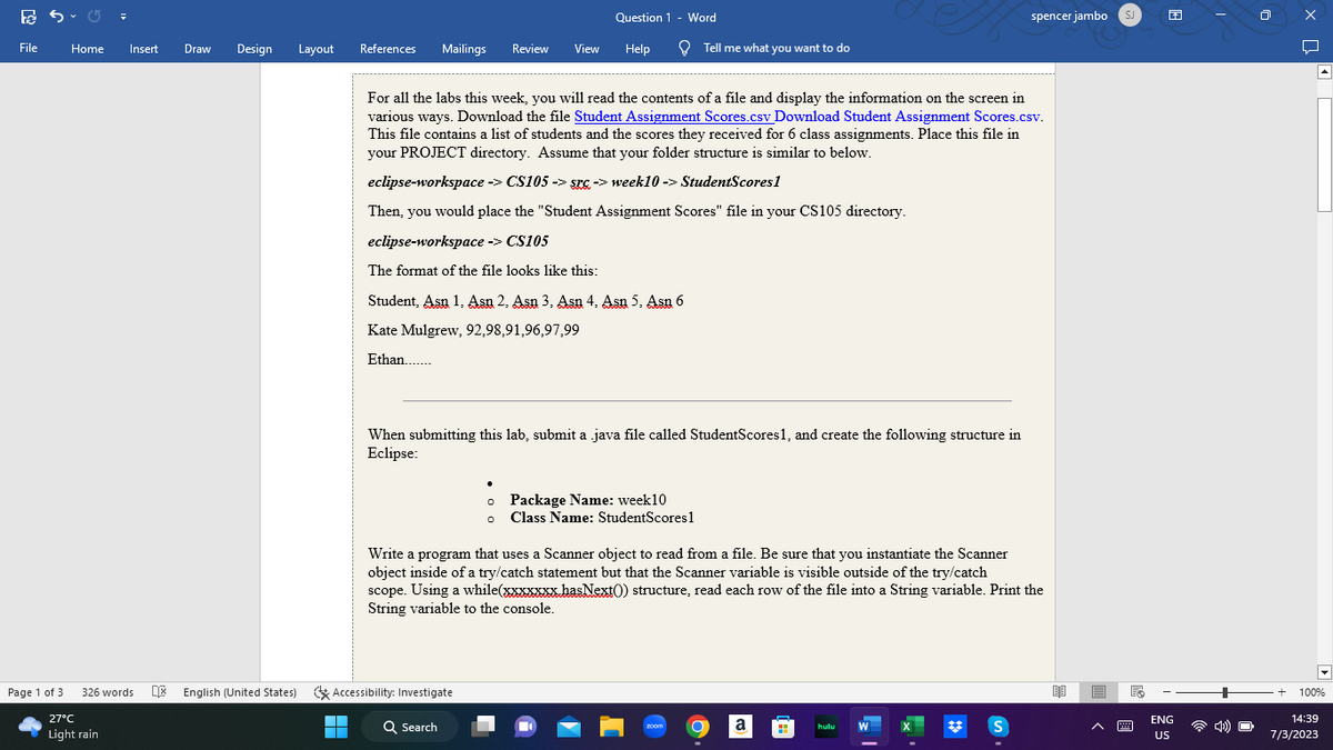 ES
File
Page 1 of 3
Home
Insert Draw
27°C
Light rain
Design
326 words English (United States)
Layout
References Mailings
▬▬▬
■
Review
View
Accessibility: Investigate
Question 1 - Word
Help
Student, Asn 1. Asn 2. Asn 3. Asn 4. Asn 5. Asn 6
Kate Mulgrew, 92,98,91,96,97,99
Ethan.......
Q Search
For all the labs this week, you will read the contents of a file and display the information on the screen in
various ways. Download the file Student Assignment Scores.csv Download Student Assignment Scores.csv.
This file contains a list of students and the scores they received for 6 class assignments. Place this file in
your PROJECT directory. Assume that your folder structure is similar to below.
eclipse-workspace -> CS105 -> src-> week 10 -> StudentScores1
Then, you would place the "Student Assignment Scores" file in your CS105 directory.
eclipse-workspace -> CS105
The format of the file looks like this:
When submitting this lab, submit a java file called StudentScores 1, and create the following structure in
Eclipse:
Tell me what you want to do
o Package Name: week10
0 Class Name: StudentScores 1
Write a program that uses a Scanner object to read from a file. Be sure that you instantiate the Scanner
object inside of a try/catch statement but that the Scanner variable is visible outside of the try/catch
scope. Using a while(xxxxxxx.hasNext()) structure, read each row of the file into a String variable. Print the
String variable to the console.
zoom
a
hulu
spencer jambo SJ
W
S
ENG
US
4)
+
X Q
100%
14:39
7/3/2023