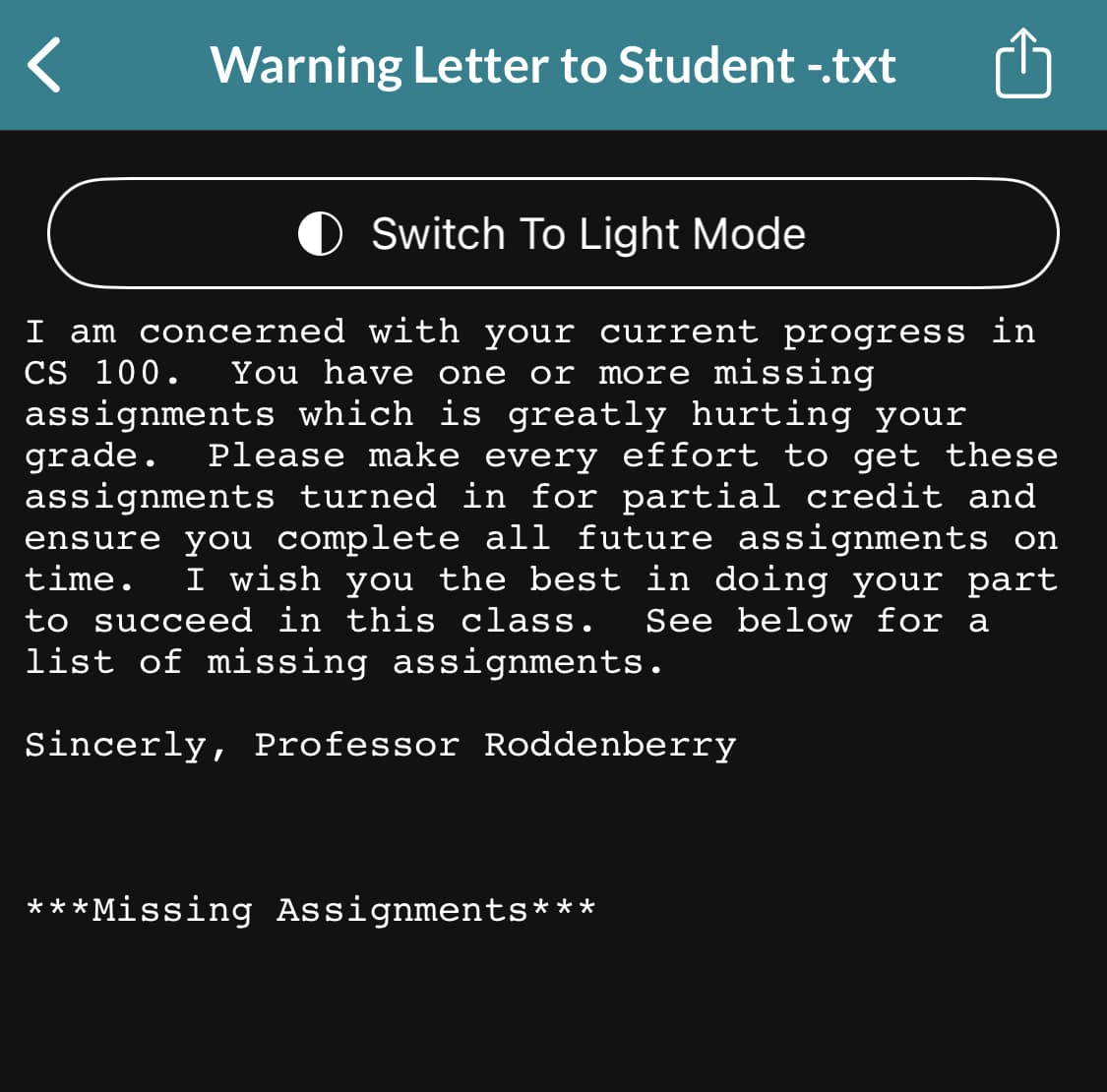 Warning Letter to Student -.txt
O Switch To Light Mode
se
I am concerned with your current progress in
CS 100. You have one or more missing
assignments which is greatly hurting your
grade. Please make every effort to get
assignments turned in for partial credit and
ensure you complete all future assignments on
time. I wish you the best in doing your part
to succeed in this class. See below for a
list of missing assignments.
Sincerly, Professor Roddenberry
***Missing Assignments***