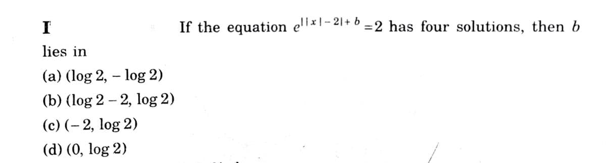 I
If the equation e'l×l - 21+ 6 = 2 has four solutions, then b
lies in
(a) (log 2, – log 2)
(b) (log 2 – 2, log 2)
(c) (- 2, log 2)
(d) (0, log 2)
