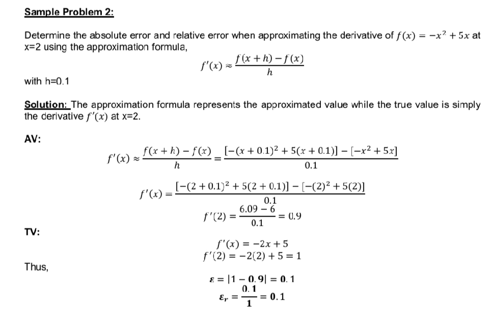 Sample Problem 2:
Determine the absolute error and relative error when approximating the derivative of f(x) = -x² + 5x at
x=2 using the approximation formula,
f'(x) =
f(x+h)-f(x)
h
with h=0.1
Solution: The approximation formula represents the approximated value while the true value is simply
the derivative f'(x) at x=2.
AV:
f(x + h) = f(x) _ [−(x + 0.1)² + 5(x + 0.1)] - [-x² + 5x]
f'(x) =
h
0.1
[-(2+0.1)² + 5(2 + 0.1)] − [−(2)² +5(2)]
f'(x) =
0.1
6.09
6
f'(2) =
= 0.9
TV:
Thus,
0.1
f'(x) = -2x+5
f'(2) = -2(2) +5=1
ε = 10.9|= 0.1
0.1
Ep. = = 0.1