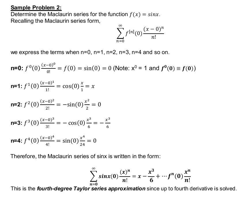 Sample Problem 2:
Determine the Maclaurin series for the function f(x) = sinx.
Recalling the Maclaurin series form,
00
Σflnl (0)!
fln) (0) (x - 0)n
n!
n=0
we express the terms when n=0, n=1, n=2, n=3, n=4 and so on.
(x-0)⁰
n=0: fº(0) = f(0) = sin(0) = 0 (Note: xº = 1 and fº(0) = f(0))
0!
x
n=1: f¹(0)(x-
(x-0)¹
1!
cos(0) = x
1
(x-0)²
n=2: f²(0)
=
-sin(0)/2 = 0
2!
n=3: f3(0)(x→0)3
= −cos(0)/²=
=
3!
(x-0)4
4
n=4: f4 (0)(x-
= sin(0) = 0
4!
24
Therefore, the Maclaurin series of sinx is written in the form:
x3
xn
(x)n
sinx(0). = x
n!
——
- + ... ¹ (0) 2
6
n!
n=0
This is the fourth-degree Taylor series approximation since up to fourth derivative is solved.
=