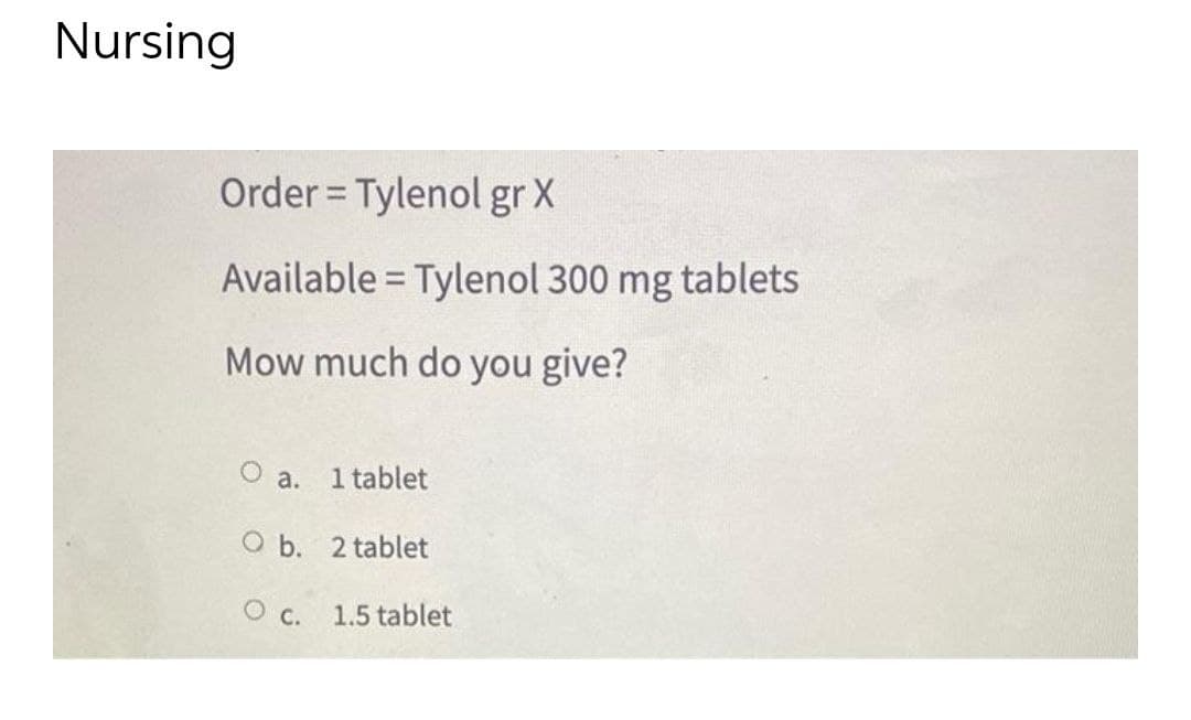 Nursing
Order = Tylenol gr X
Available = Tylenol 300 mg tablets
Mow much do you give?
O a. 1 tablet
O b. 2 tablet
O c.
1.5 tablet
