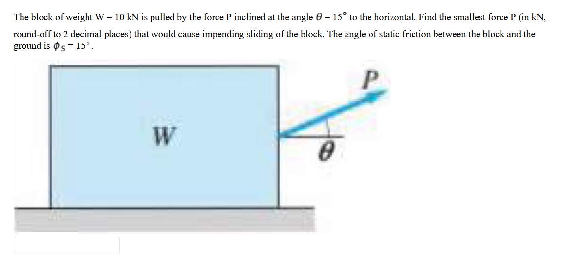 The block of weight W = 10 kN is pulled by the force P inclined at the angle 0 = 15° to the horizontal. Find the smallest force P (in kN,
round-off to 2 decimal places) that would cause impending sliding of the block. The angle of static friction between the block and the
ground is s = 15°.
W
