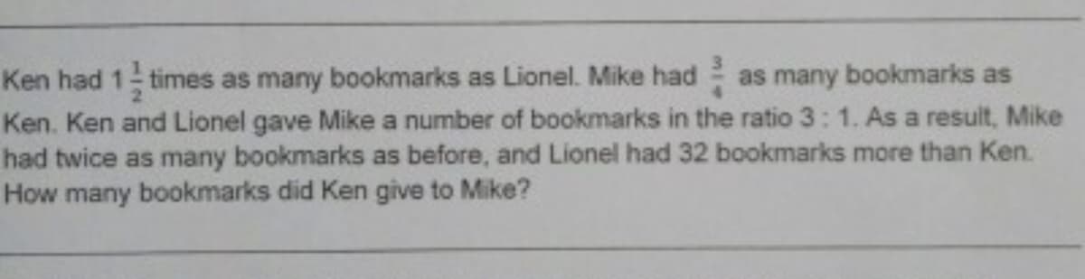 Ken had 1 times as many bookmarks as Lionel. Mike had as many bookmarks as
Ken. Ken and Lionel gave Mike a number of bookmarks in the ratio 3: 1. As a result, Mike
had twice as many bookmarks as before, and Lionel had 32 bookmarks more than Ken.
How many bookmarks did Ken give to Mike?
