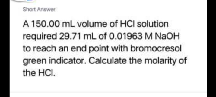 Short Answer
A 150.00 mL volume of HCI solution
required 29.71 mL of 0.01963 M NaOH
to reach an end point with bromocresol
green indicator. Calculate the molarity of
the HCI.

