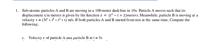 1. Sub-atomic particles A and B are moving in a 100-meter dash line in 10s. Particle A moves such that its
displacement x in meters is given by the function x = (t? - t+ 2)meters. Meanwhile, particle B is moving at a
velocity v = (3t + -1²+t) m/s. If both particles A and B started from rest at the same time, Compute the
following;
c. Velocity v of particle A and particle B at t= 5s
