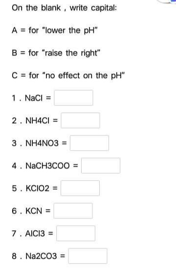 On the blank , write capital:
A = for "lower the pH"
B = for "raise the right"
C= for "no effect on the pH"
1. NaCI =
2. NH4CI =
3. NH4NO3 =
4. NaCH3COO =
5. KCIO2 =
6. KCN =
7. AICI3 =
8. Na2CO3 =
