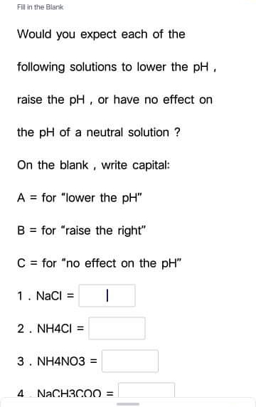 Fill in the Blank
Would you expect each of the
following solutions to lower the pH,
raise the pH, or have no effect on
the pH of a neutral solution ?
On the blank , write capital:
A = for "lower the pH"
B = for "raise the right"
C = for "no effect on the pH"
1. NaCI =
2. NH4CI =
3. NH4NO3 =
4 NACH3C00 =
