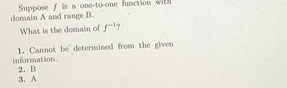 Suppose f is a one-to-one function with
domain A and range B.
What is the domain of f¹?
1. Cannot be determined from the given
information.
2. B
3. A