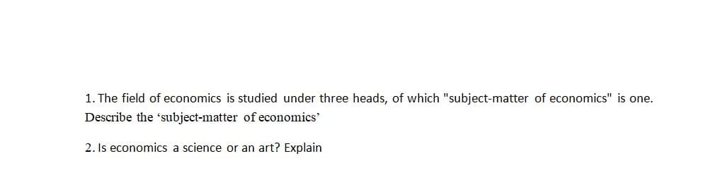 1. The field of economics is studied under three heads, of which "subject-matter of economics" is one.
Describe the subject-matter of economics'
2. Is economics a science or an art? Explain