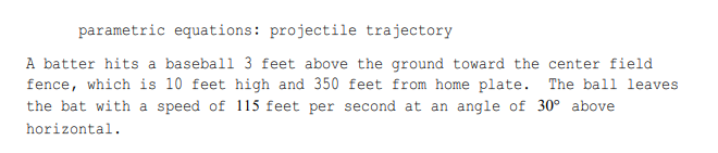 parametric equations: projectile trajectory
A batter hits a baseball 3 feet above the ground toward the center field
fence, which is 10 feet high and 350 feet from home plate. The ball leaves
the bat with a speed of 115 feet per second at an angle of 30° above
horizontal.
