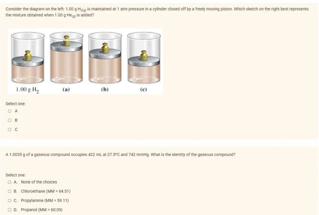 Consider the diagram on the left: 1.00 g H₂(g) is maintained at 1 atm pressure in a cylinder closed off by a freely moving piston. Which sketch on the right best represents
the mixture obtained when 1.00 g He(g) is added?
1.00 g H₂
Select one:
O A
OB
O C
(a)
Select one:
O A. None of the choices
(b)
A 1.0035 g of a gaseous compound occupies 422 mL at 27.5°C and 742 mmHg. What is the identity of the gaseous compound?
O B. Chloroethane (MM = 64.51)
OC. Propylamine (MM = 59.11)
O D. Propanol (MM = 60.09)
(c)