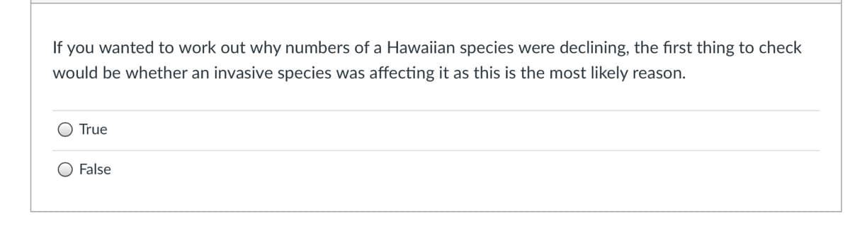 If you wanted to work out why numbers of a Hawaiian species were declining, the first thing to check
would be whether an invasive species was affecting it as this is the most likely reason.
True
False
