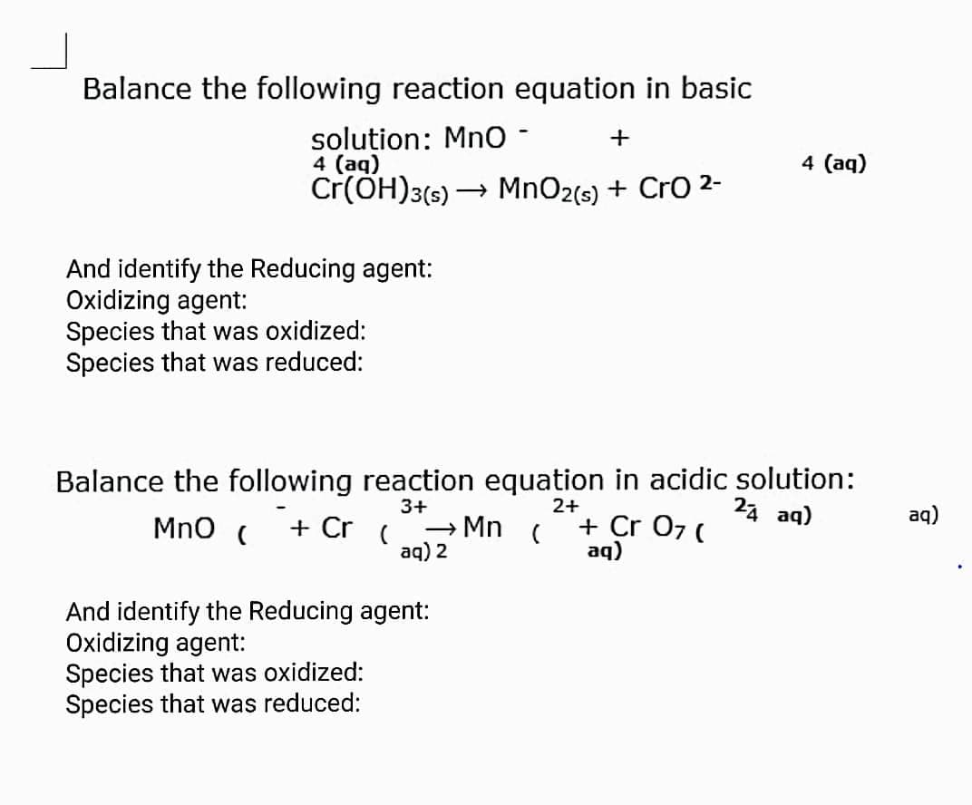 Balance the following reaction equation in basic
solution: Mno -
4 (aq)
Cr(ÖH)3(s)
4 (aq)
→ MnO2(s) + CrO 2-
And identify the Reducing agent:
Oxidizing agent:
Species that was oxidized:
Species that was reduced:
Balance the following reaction equation in acidic solution:
24 aq)
2+
3+
→ Mn
aq) 2
aq)
MnO (
+ Cr
+ Cr 07 (
aq)
And identify the Reducing agent:
Oxidizing agent:
Species that was oxidized:
Species that was reduced:
