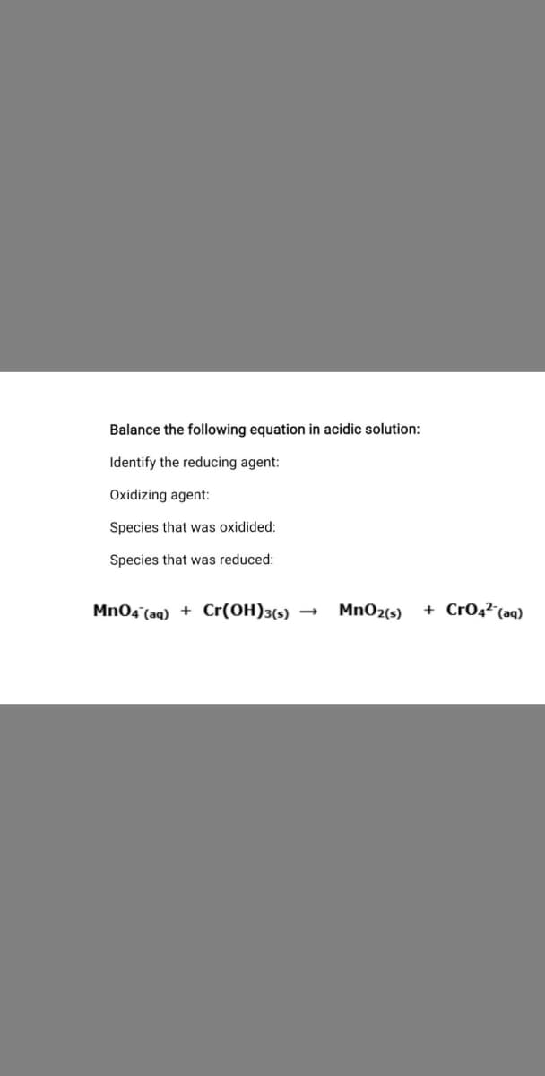 Balance the following equation in acidic solution:
Identify the reducing agent:
Oxidizing agent:
Species that was oxidided:
Species that was reduced:
Mn04 (aq) + Cr(OH)3(s)
MnO2(s)
+ Cr04²¯(aq)
