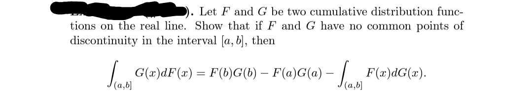 Let F and G be two cumulative distribution func-
tions on the real line. Show that if F and G have no common points of
discontinuity in the interval [a, b], then
/G(x)dF(x) = F(b)G(b) – F(a)G(a) – / ..
(a,b]
F(x)dG(x).
