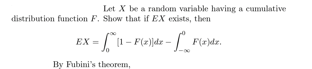 Let X be a random variable having a cumulative
distribution function F. Show that if EX exists, then
I [1- F(x)]dx -
| F(æ)dr.
EX
By Fubini's theorem,
