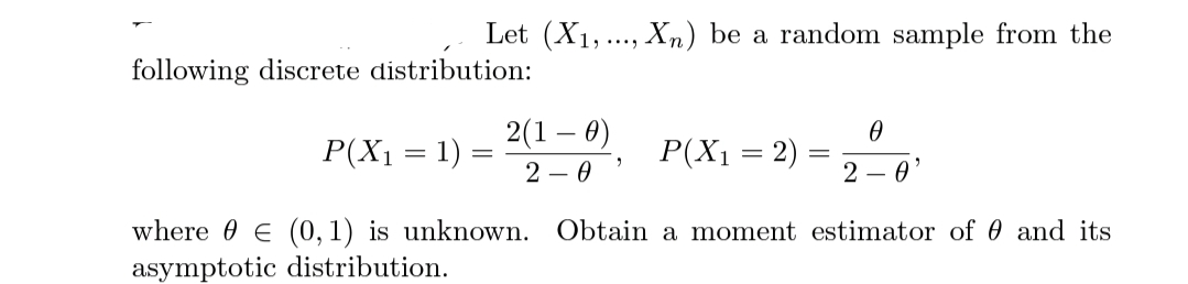 Let (X1,., Xn) be a random sample from the
following discrete distribution:
P(X1 = 1) =
2(1 – 0)
P(X1 = 2) = 20
2 – 0
where 0 E (0,1) is unknown. Obtain a moment estimator of 0 and its
asymptotic distribution.

