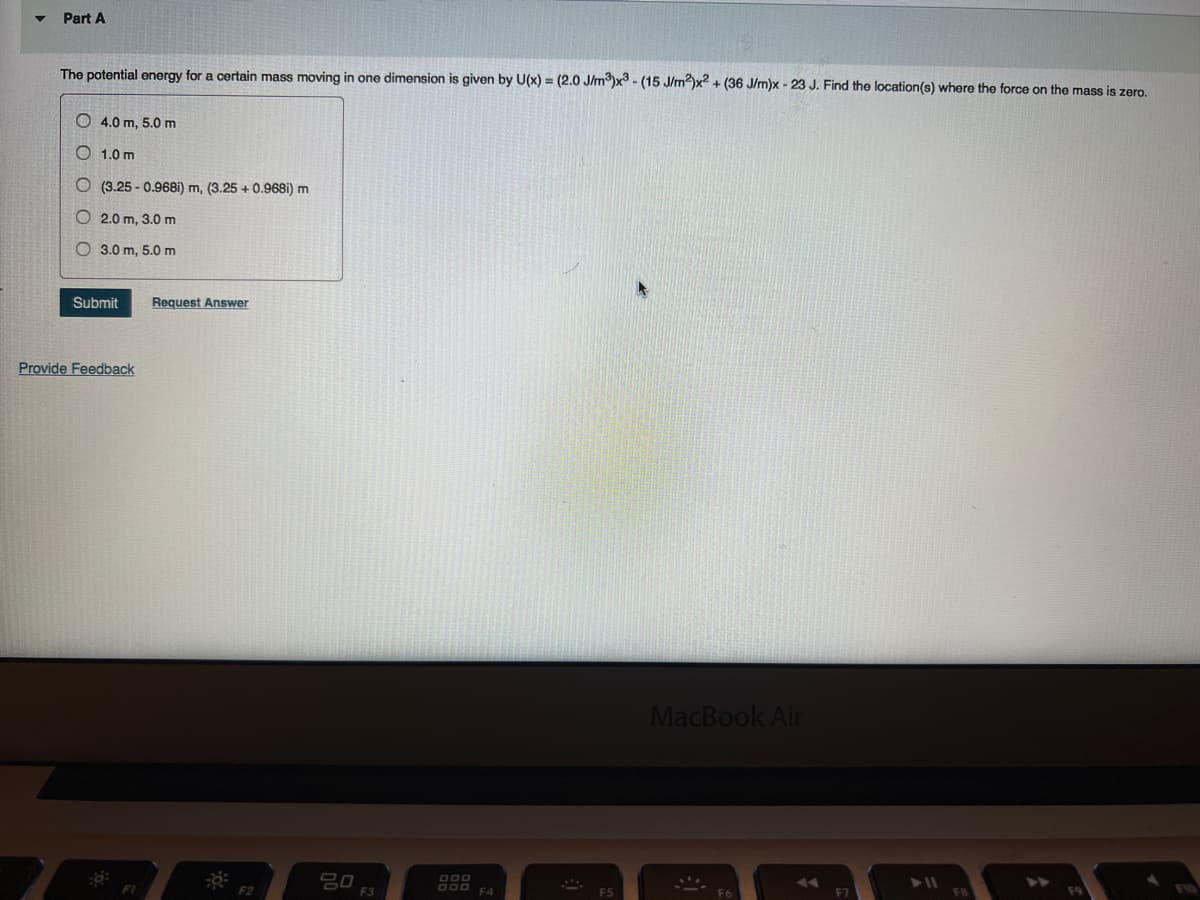 Part A
The potential energy for a certain mass moving in one dimension is given by U(x) = (2.0 J/m³)x3 - (15 J/m²)x2 + (36 J/m)x - 23 J. Find the location(s) where the force on the mass is zero.
O 4.0 m, 5.0 m
O 1.0 m
O (3.25-0.968i) m, (3.25 +0.968i) m
O 2.0 m, 3.0 m
O 3.0 m, 5.0 m
Submit Request Answer
Provide Feedback
FI
F2
80
F3
DOD
OOD F4
MacBook Air