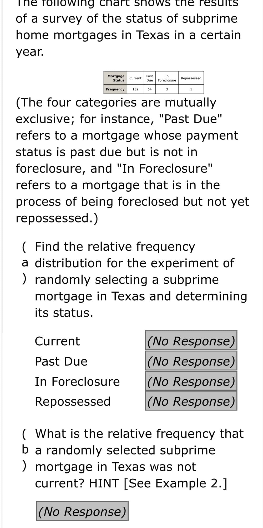 The folloWing chart shows the results
of a survey of the status of subprime
home mortgages in Texas in a certain
year.
In
Mortgage
Status
Past
Current
Repossessed
Due
Foreclosure
Frequency
132
64
3
(The four categories are mutually
exclusive; for instance, "Past Due"
refers to a mortgage whose payment
status is past due but is not in
foreclosure, and "In Foreclosure"
refers to a mortgage that is in the
process of being foreclosed but not yet
repossessed.)
( Find the relative frequency
a distribution for the experiment of
) randomly selecting a subprime
mortgage in Texas and determining
its status.
(No Response)
(No Response)
Current
Past Due
In Foreclosure
(No Response)
Repossessed
(No Response)
( What is the relative frequency that
ba randomly selected subprime
) mortgage in Texas was not
current? HINT [See Example 2.]
(No Response)
