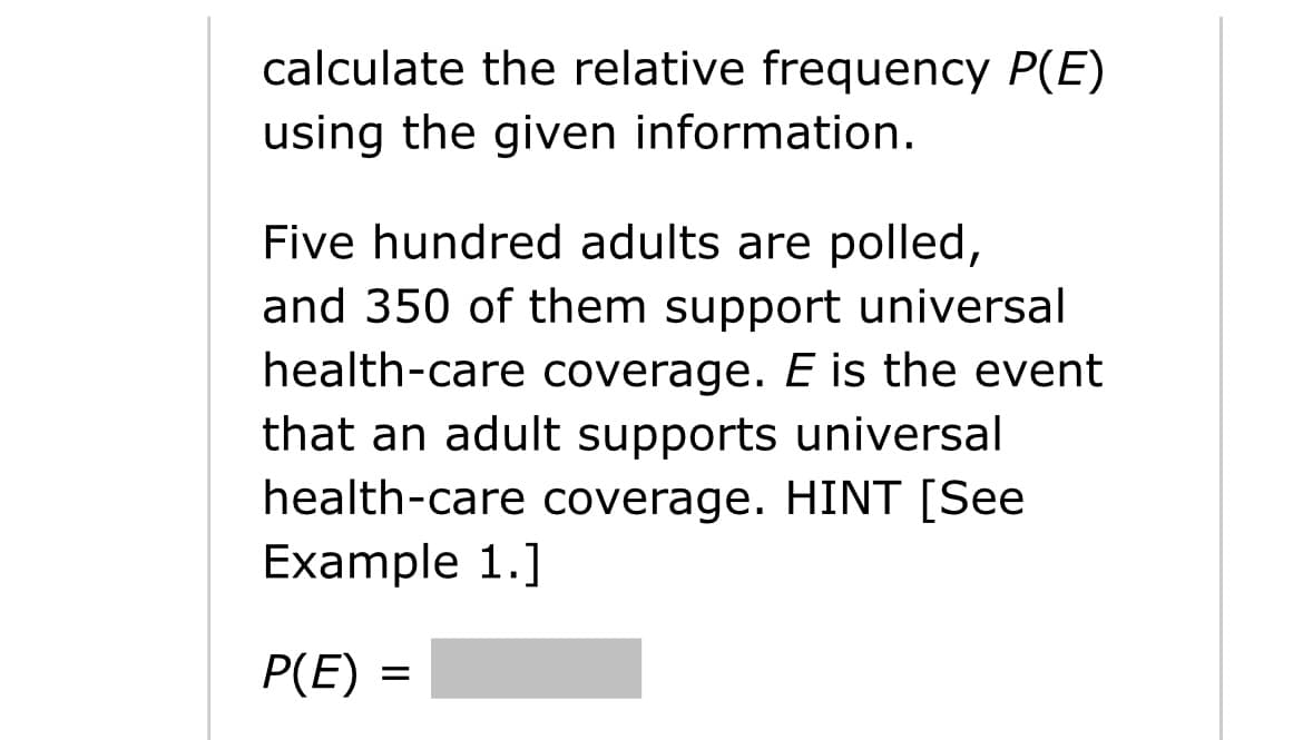 calculate the relative frequency P(E)
using the given information.
Five hundred adults are polled,
and 350 of them support universal
health-care coverage. E is the event
that an adult supports universal
health-care coverage. HINT [See
Example 1.]
P(E) =
