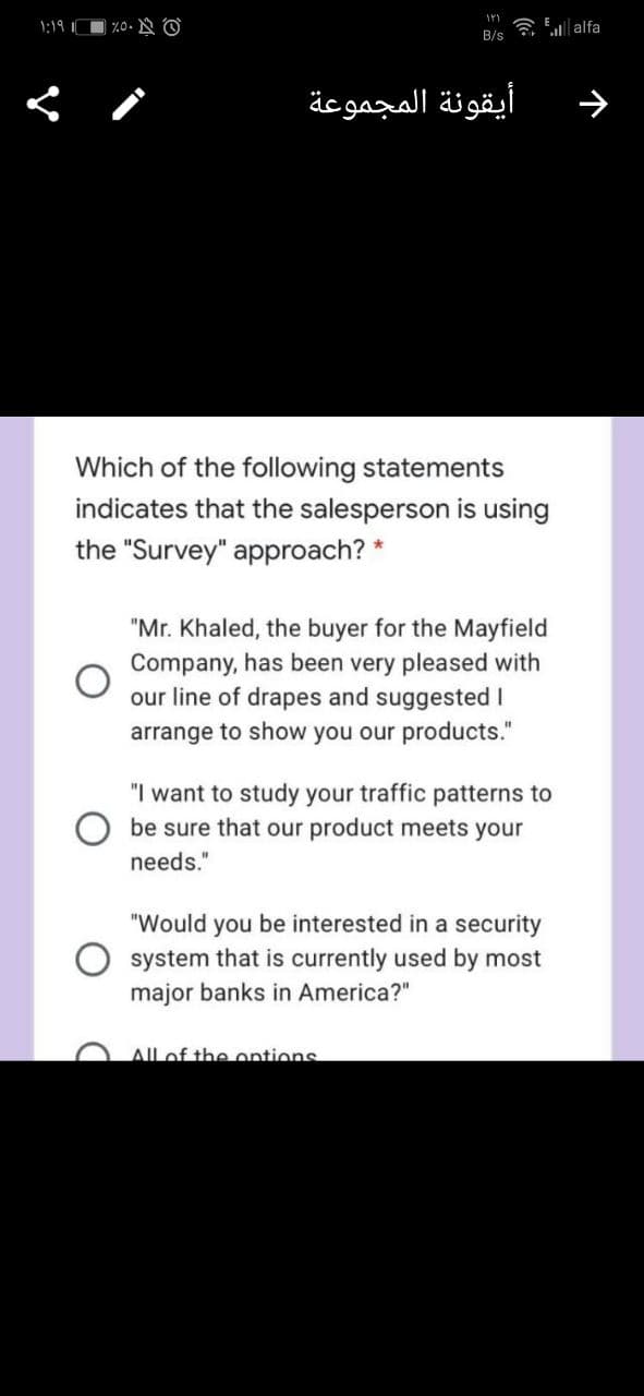 );1৭ ॥
| %0. O
a E| alfa
B/s
أيقونة المجموعة
Which of the following statements
indicates that the salesperson is using
the "Survey" approach? *
"Mr. Khaled, the buyer for the Mayfield
Company, has been very pleased with
our line of drapes and suggested I
arrange to show you our products."
"I want to study your traffic patterns to
be sure that our product meets your
needs."
"Would you be interested in a security
system that is currently used by most
major banks in America?"
Allof the ontions
