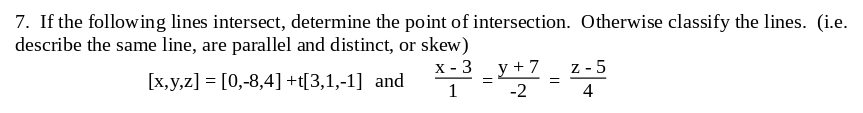 7. If the following lines intersect, determine the point of intersection. Otherwise classify the lines. (i.e.
describe the same line, are parallel and distinct, or skew)
x - 3
[x,y,z] = [0,-8,4] +t[3,1,-1] and
y + 7
Z-5
4
1
-2
=
=