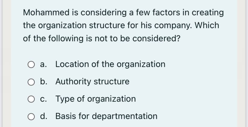 Mohammed is considering a few factors in creating
the organization structure for his company. Which
of the following is not to be considered?
O a. Location of the organization
O b. Authority structure
O c. Type of organization
O d. Basis for departmentation
