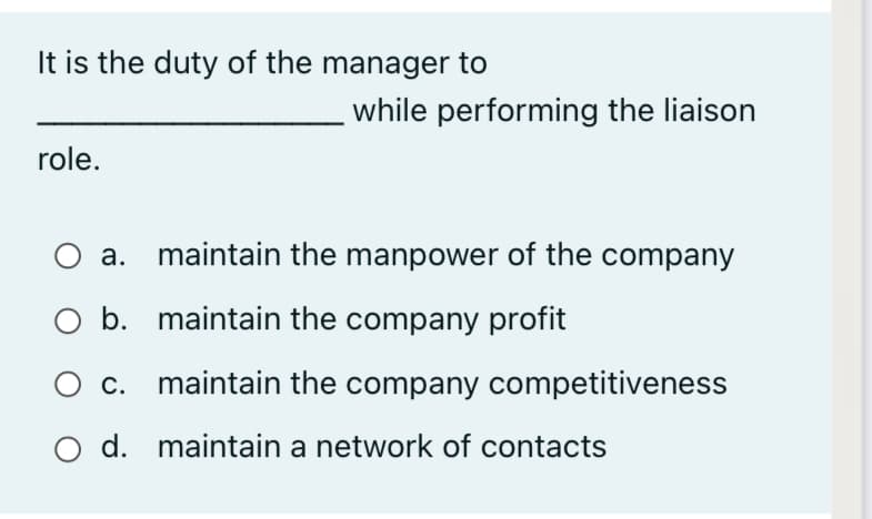 It is the duty of the manager to
while performing the liaison
role.
a. maintain the manpower of the company
b. maintain the company profit
O c. maintain the company competitiveness
O d. maintain a network of contacts
