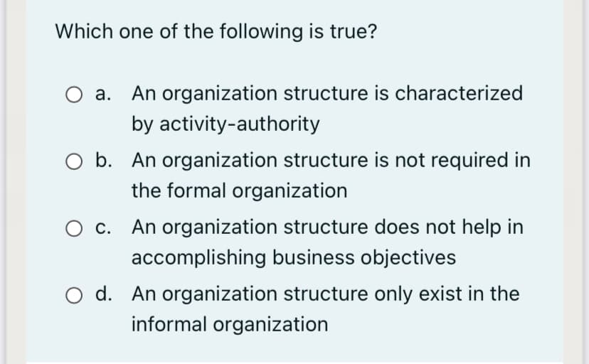 Which one of the following is true?
An organization structure is characterized
by activity-authority
а.
O b. An organization structure is not required in
the formal organization
c. An organization structure does not help in
accomplishing business objectives
O d. An organization structure only exist in the
informal organization
