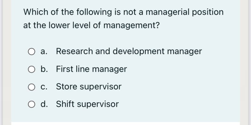 Which of the following is not a managerial position
at the lower level of management?
а.
Research and development manager
O b. First line manager
c. Store supervisor
O d. Shift supervisor
