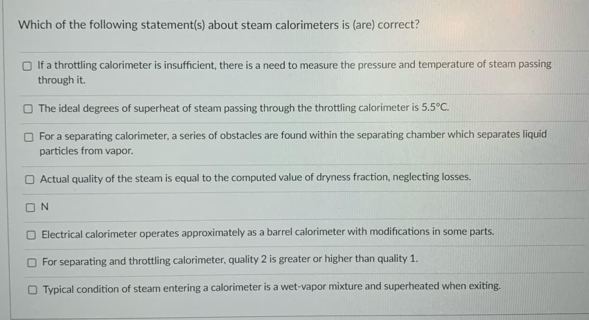 Which of the following statement(s) about steam calorimeters is (are) correct?
O If a throttling calorimeter is insufficient, there is a need to measure the pressure and temperature of steam passing
through it.
O The ideal degrees of superheat of steam passing through the throttling calorimeter is 5.5°C.
O For a separating calorimeter, a series of obstacles are found within the separating chamber which separates liquid
particles from vapor.
O Actual quality of the steam is equal to the computed value of dryness fraction, neglecting losses.
O N
O Electrical calorimeter operates approximately as a barrel calorimeter with modifications in some parts.
O For separating and throttling calorimeter, quality 2 is greater or higher than quality 1.
O Typical condition of steam entering a calorimeter is a wet-vapor mixture and superheated when exiting.

