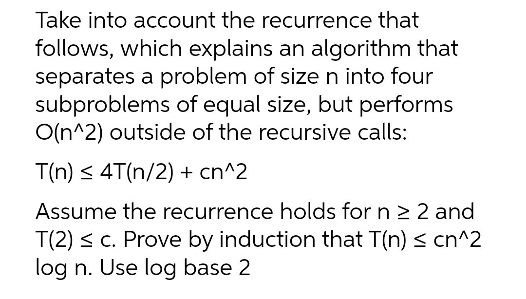 Take into account the recurrence that
follows, which explains an algorithm that
separates a problem of size n into four
subproblems of equal size, but performs
O(n^2) outside of the recursive calls:
T(n) ≤ 4T(n/2) + cn^2
Assume the recurrence holds for n ≥ 2 and
T(2) ≤ c. Prove by induction that T(n) ≤ cn^2
log n. Use log base 2