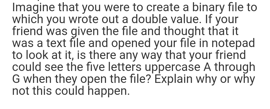 Imagine that you were to create a binary file to
which you wrote out a double value. If your
friend was given the file and thought that it
was a text file and opened your file in notepad
to look at it, is there any way that your friend
could see the five letters uppercase A through
G when they open the file? Explain why or why
not this could happen.
