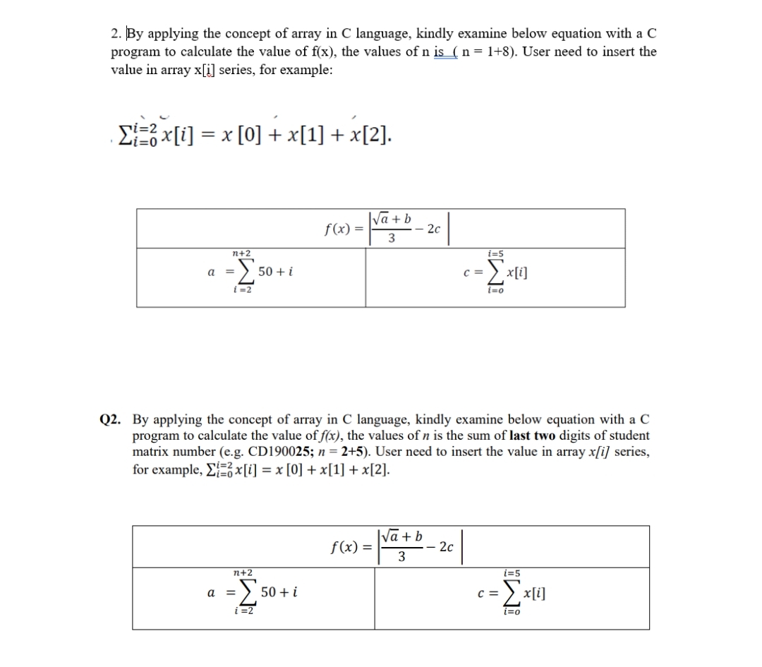 2. By applying the concept of array in C language, kindly examine below equation with a C
program to calculate the value of f(x), the values of n is_( n = 1+8). User need to insert the
value in array x[i] series, for example:
. Σi=2 x[i] = x [0] + x[1] + x[2].
n+2
-Σ
{=2
a =
50+ i
n+2
a = 50.
i=2
f(x) =
50+ i
√a+b
3
-2c
f(x) =
Q2. By applying the concept of array in C language, kindly examine below equation with a C
program to calculate the value of f(x), the values of n is the sum of last two digits of student
matrix number (e.g. CD190025; n = 2+5). User need to insert the value in array x[i] series,
for example, Σ=x[i] = x [0] + x[1] + x[2].
I√a + b
3
C =
2c
i=5
{=0
x[i]
i=5
=Σx[i]
i=0
C =