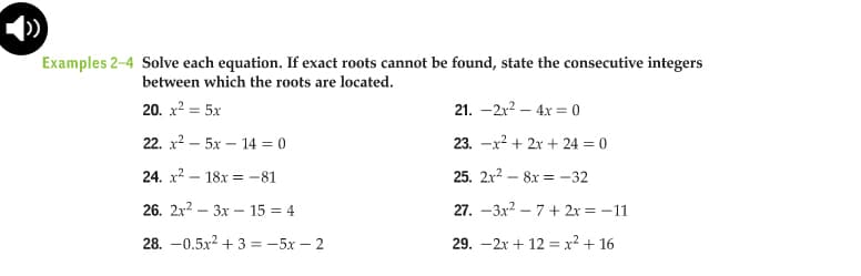 Examples 2-4 Solve each equation. If exact roots cannot be found, state the consecutive integers
between which the roots are located.
20. x? = 5x
21. -2x? – 4x = 0
22. x2 – 5x – 14 = 0
23. -х2 + 2х + 24 %3D 0
24. x2 – 18x = -81
25. 2x? – 8x = –32
26. 2x2 – 3x – 15 = 4
27. -3x? – 7 + 2x = -11
28. -0.5x2 + 3 = -5x – 2
29. -2x + 12 = x² + 16
