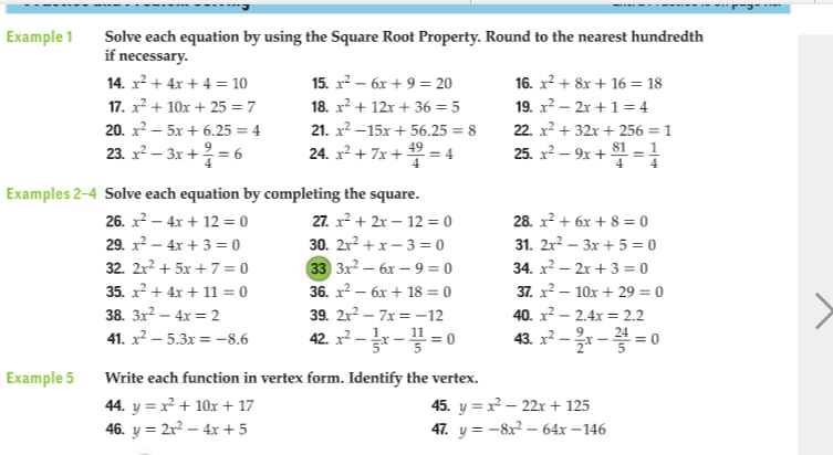 Example 1
Solve each equation by using the Square Root Property. Round to the nearest hundredth
if necessary.
14. x2 + 4x + 4 = 10
15. x2 – 6x + 9 = 20
16. x? + 8x + 16 = 18
17. x? + 10x + 25 = 7
18. x? + 12x + 36 = 5
19. x? – 2r +1= 4
22. x2 + 32x + 256 = 1
25. x? – 9x + =
20. x2 – 5x + 6.25 = 4
21. x2 –15x + 56.25 = 8
23. x? – 3x + = 6
24. x² + 7x + = 4
Examples 2-4 Solve each equation by completing the square.
26. x2 – 4x + 12 = 0
27. x2 + 2x – 12 = 0
30. 2x2 + x – 3 = 0
28. x? + 6x + 8 = 0
31. 2x? – 3x + 5 = 0
34. x2 – 2x + 3 = 0
29. x? – 4x + 3 = 0
33 3х2 — бх — 9 %3D0
36. x2 – 6x + 18 = 0
32. 2r? + 5x + 7 = 0
35. x? + 4x + 11 = 0
38. 3x² – 4x = 2
37. x2 – 10x + 29 = 0
39. 2x? – 7x = -12
40. x2 – 2.4x = 2.2
42. x? --=0
43. x² – - = 0
41. x² – 5.3x = -8.6
Example 5
Write each function in vertex form. Identify the vertex.
44. y = x + 10x + 17
46. y = 2r² – 4x + 5
45. y = x – 22x + 125
47. y = -8x – 64x – 146
