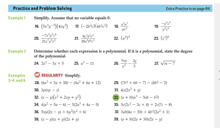 Practice and Problem Solving
Extra Practice is on page R4.
Example 1
Simplify. Assume that no variable equals 0.
16. (5x³y-=)(4ry) 17. (–26°)(4b?c3) 18. n
19.
an
20.
21.
18a b°c³
22. (n5)*
23. (2)
Example 2
Determine whether each expression is a polynomial. If it is a polynomial, state the degree
of the polynomial.
24. 2x? – 3x + 5
25. a³ – 11
5np 2g
26.
27. Vm – 7
REGULARITY Simplify.
Examples
3-4, and 6
28. (6a? + 5a + 10) – (4a² + 6a + 12)
29. (7b2 + 6b – 7) – (4b2 – 2)
31. 4x(2x² + y)
30. Зр(пр — 3)
32. (x – y)(x² + 2ry + y²)
33 (а + b(a3 — Зab — 62)
34. 4(а? + 5а — 6) — 3(2а3 + 4а — 5)
35. 5c(2c2 – 3c + 4) + 2c(7c – 8)
36. 5xy(2x – y) + 6y²(x² + 6)
37. 3ab(4a – 5b) + 4b²(2a² + 1)
38. (x – y)(x + y)(2x + y)
39. (а + b)(2а + Зb)(2х — у)
