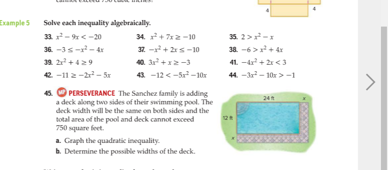 Example 5
Solve each inequality algebraically.
33. x? – 9x < -20
34. x² + 7x 2 -10
35. 2 > x? - x
36. –3 <-x? – 4x
39. 2r? + 4 29
37. -x? + 2x s -10
38. -6 > x² + 4r
40. 3x2 + x2 -3
41. –4x2 + 2x < 3
42. –11 > -2r? - 5x
43. -12 < -5x2 –10x
44. –3x² – 10x >-1
PERSEVERANCE The Sanchez family is adding
a deck along two sides of their swimming pool. The
45.
24 ft
deck width will be the same on both sides and the
12 ft
total area of the pool and deck cannot exceed
750 square feet.
a. Graph the quadratic inequality.
b. Determine the possible widths of the deck.
