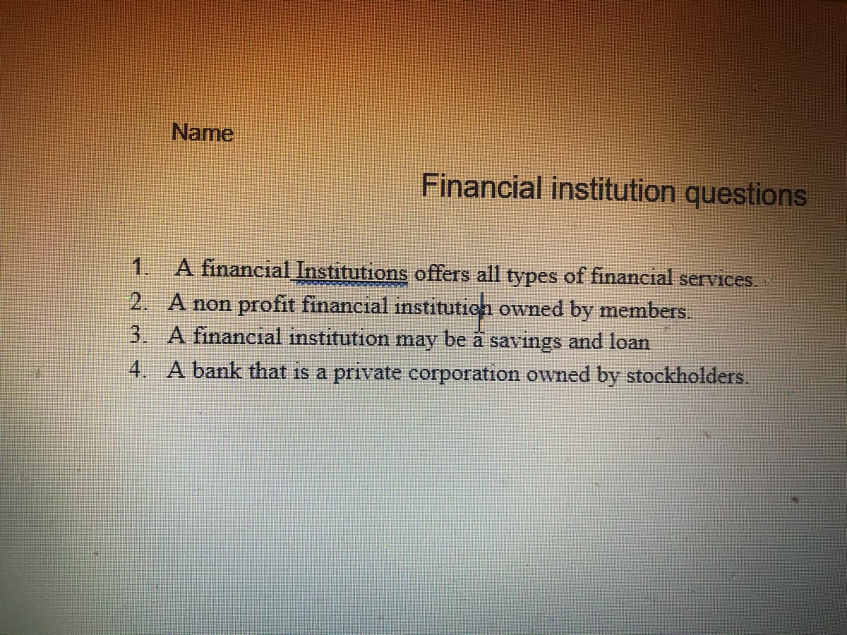Name
Financial institution questions
1.
A financial Institutions offers all types of financial services.
2. A non profit financial instituticn owned by members.
3. A financial institution may be å savings and loan
4. A bank that is a private corporation owned by stockholders.
